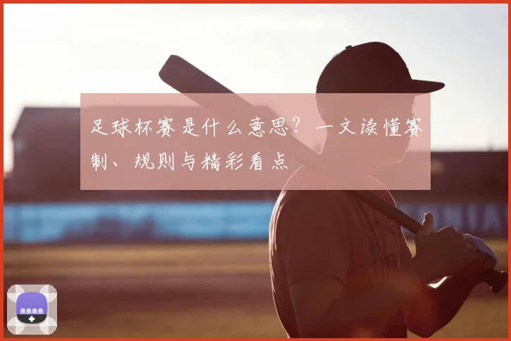 足球杯赛是什么意思？一文读懂赛制、规则与精彩看点