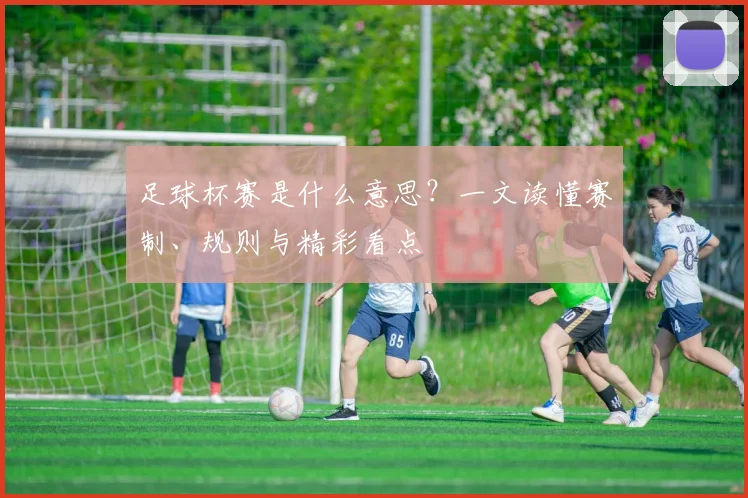 足球杯赛是什么意思？一文读懂赛制、规则与精彩看点