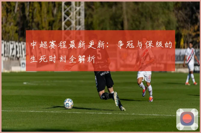 中超赛程最新更新：争冠与保级的生死时刻全解析