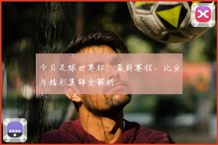 今日足球世界杯：最新赛程、比分与精彩集锦全解析